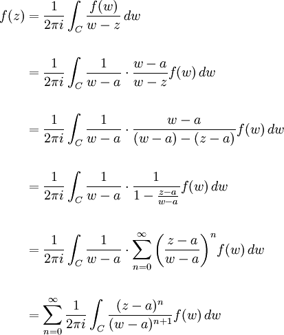 \begin{align}f(z) &{}= {1 \over 2\pi i}\int_C {f(w) \over w-z}\,dw \\  \\
&{}= {1 \over 2\pi i}\int_C {1 \over w-a}\cdot{w-a \over w-z}f(w)\,dw \\  \\
&{}= {1 \over 2\pi i}\int_C {1 \over w-a}\cdot{w-a \over (w-a)-(z-a)}f(w)\,dw \\  \\
&{}={1 \over 2\pi i}\int_C {1 \over w-a}\cdot{1 \over 1-{z-a \over w-a}}f(w)\,dw \\  \\
&{}={1 \over 2\pi i}\int_C {1 \over w-a}\cdot{\sum_{n=0}^\infty\left({z-a \over w-a}\right)^n} f(w)\,dw \\  \\
&{}=\sum_{n=0}^\infty{1 \over 2\pi i}\int_C {(z-a)^n \over (w-a)^{n+1}} f(w)\,dw\end{align}