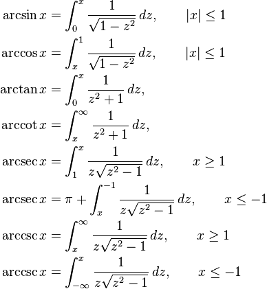 
\begin{align}
\arcsin x &{}= \int_0^x \frac {1} {\sqrt{1 - z^2}}\,dz,\qquad |x| \leq 1\\
\arccos x &{}= \int_x^1 \frac {1} {\sqrt{1 - z^2}}\,dz,\qquad |x| \leq 1\\
\arctan x &{}= \int_0^x \frac 1 {z^2 + 1}\,dz,\\
\arccot x &{}= \int_x^\infty \frac {1} {z^2 + 1}\,dz,\\
\arcsec x &{}= \int_1^x \frac 1 {z \sqrt{z^2 - 1}}\,dz, \qquad x \geq 1\\
\arcsec x &{}= \pi + \int_x^{-1} \frac 1 {z \sqrt{z^2 - 1}}\,dz, \qquad x \leq -1\\
\arccsc x &{}= \int_x^\infty \frac {1} {z \sqrt{z^2 - 1}}\,dz, \qquad x \geq 1\\
\arccsc x &{}= \int_{-\infty}^x \frac {1} {z \sqrt{z^2 - 1}}\,dz, \qquad x \leq -1
\end{align}