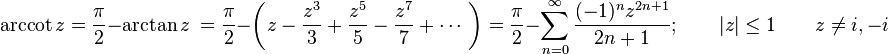  \arccot z = \frac {\pi} {2} - \arctan z \ = \frac {\pi} {2} - \left( z - \frac {z^3} {3} +\frac {z^5} {5} -\frac {z^7} {7} +\cdots\ \right)  
= \frac {\pi} {2} - \sum_{n=0}^\infty \frac {(-1)^n z^{2n+1}} {2n+1}; \qquad | z | \le 1 \qquad z \neq i,-i 