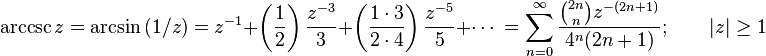  \arccsc z = \arcsin {(1/z)} 
= z^{-1} + \left( \frac {1} {2} \right) \frac {z^{-3}} {3} + \left( \frac {1 \cdot 3} {2 \cdot 4 } \right) \frac {z^{-5}} {5} +\cdots\ 
= \sum_{n=0}^\infty \frac {\binom{2n} n z^{-(2n+1)}} {4^n (2n+1)}; \qquad | z | \ge 1 