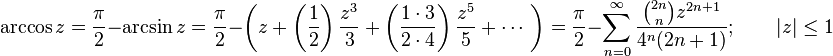  \arccos z = \frac {\pi} {2} - \arcsin z
= \frac {\pi} {2} - \left( z + \left( \frac {1} {2} \right) \frac {z^3} {3} + \left( \frac {1 \cdot 3} {2 \cdot 4} \right) \frac {z^5} {5} + \cdots\ \right) 
= \frac {\pi} {2} - \sum_{n=0}^\infty \frac {\binom{2n} n z^{2n+1}} {4^n (2n+1)}; \qquad | z | \le 1 